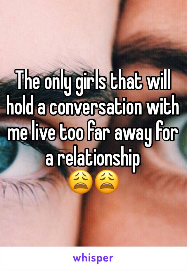 The only girls that will hold a conversation with me live too far away for a relationship
😩😩