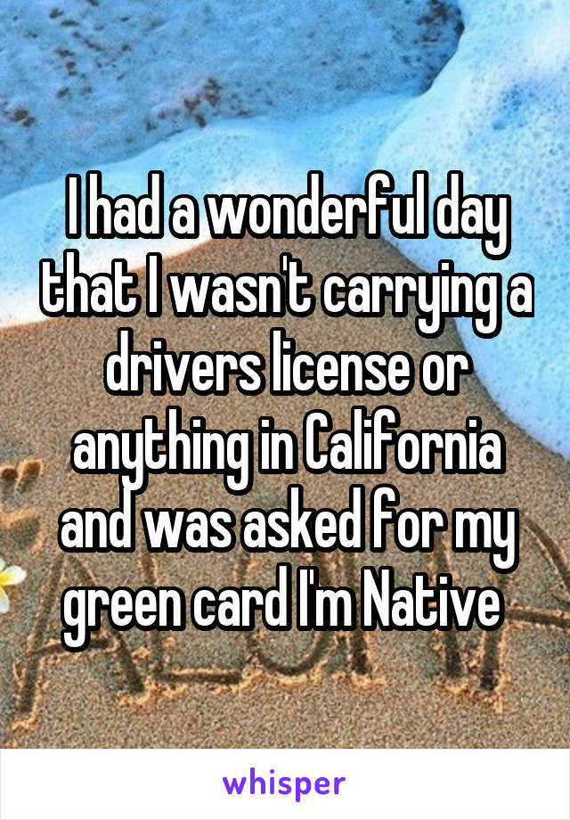 I had a wonderful day that I wasn't carrying a drivers license or anything in California and was asked for my green card I'm Native 