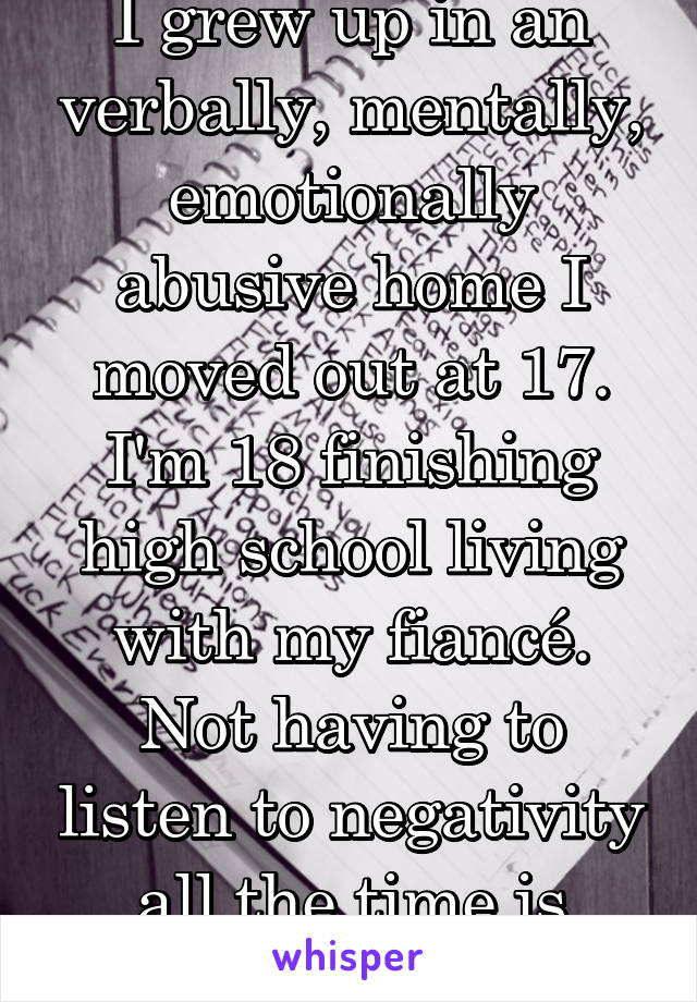 I grew up in an verbally, mentally, emotionally abusive home I moved out at 17. I'm 18 finishing high school living with my fiancé. Not having to listen to negativity all the time is amazing. I'm free