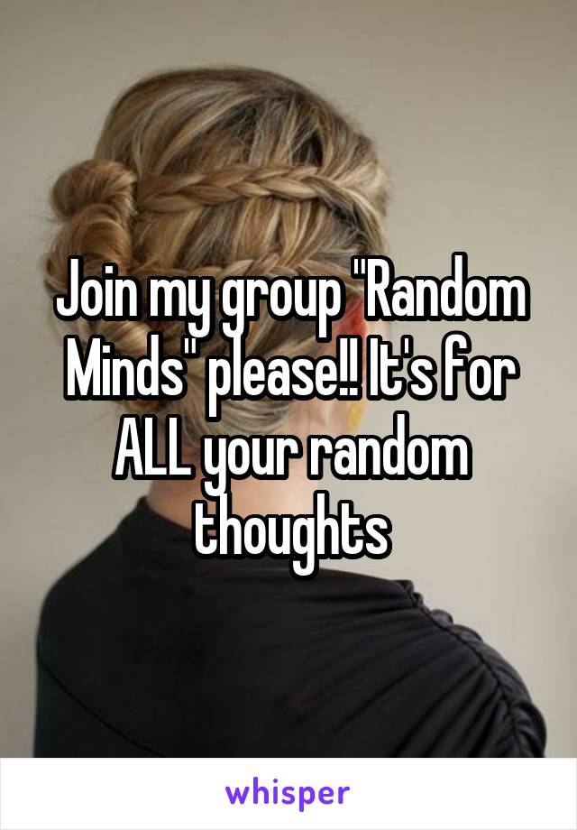 Join my group "Random Minds" please!! It's for ALL your random thoughts