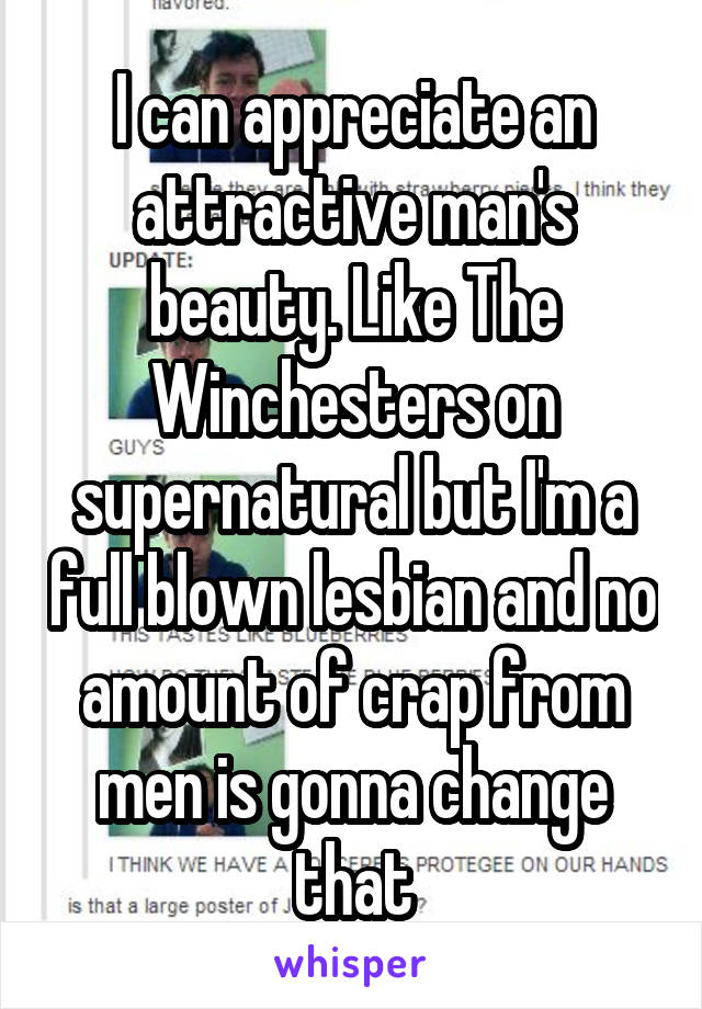 I can appreciate an attractive man's beauty. Like The Winchesters on supernatural but I'm a full blown lesbian and no amount of crap from men is gonna change that