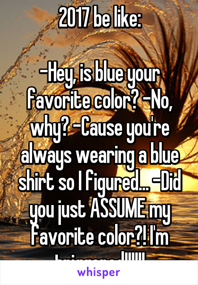 2017 be like:

-Hey, is blue your favorite color? -No, why? -Cause you're always wearing a blue shirt so I figured... -Did you just ASSUME my favorite color?! I'm triggered!!!!!!