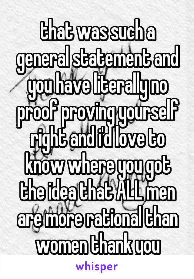that was such a general statement and you have literally no proof proving yourself right and i'd love to know where you got the idea that ALL men are more rational than women thank you
