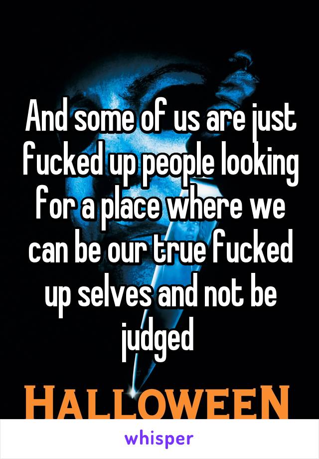 And some of us are just fucked up people looking for a place where we can be our true fucked up selves and not be judged 