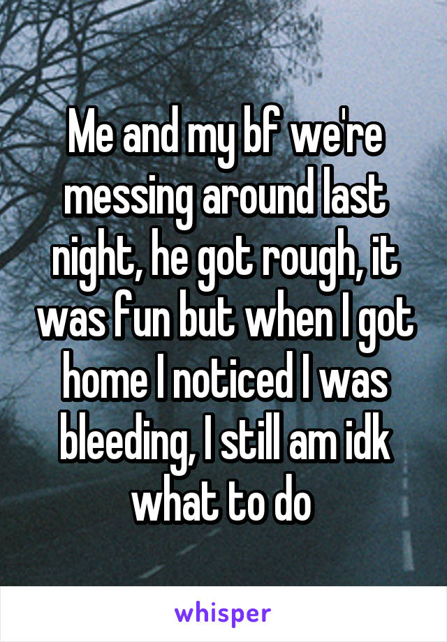 Me and my bf we're messing around last night, he got rough, it was fun but when I got home I noticed I was bleeding, I still am idk what to do 
