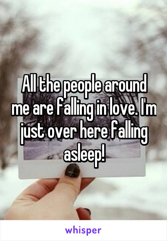 All the people around me are falling in love. I'm just over here falling asleep!