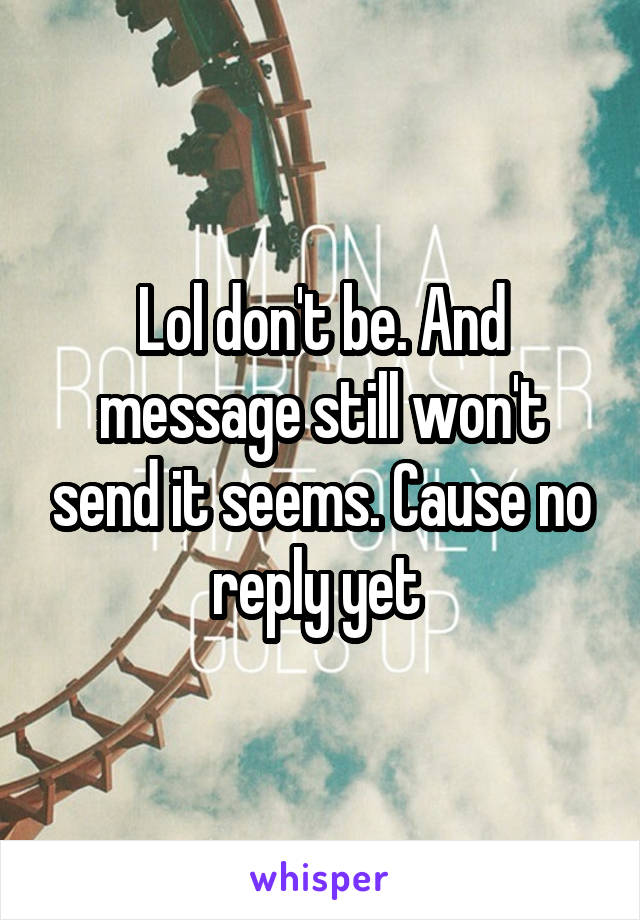 Lol don't be. And message still won't send it seems. Cause no reply yet 