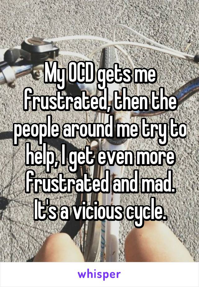 My OCD gets me frustrated, then the people around me try to help, I get even more frustrated and mad.
It's a vicious cycle.
