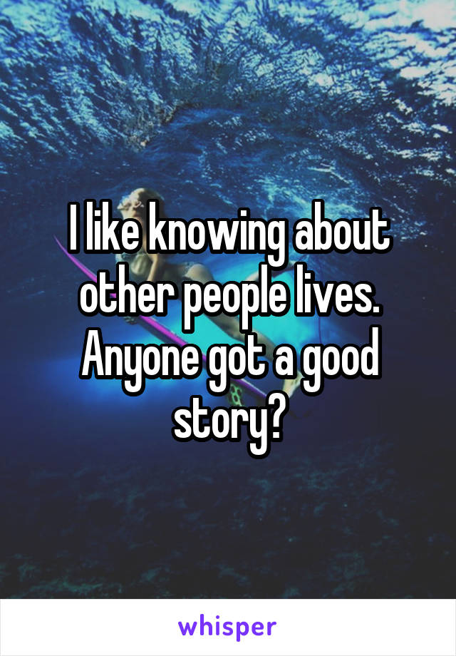 I like knowing about other people lives. Anyone got a good story?