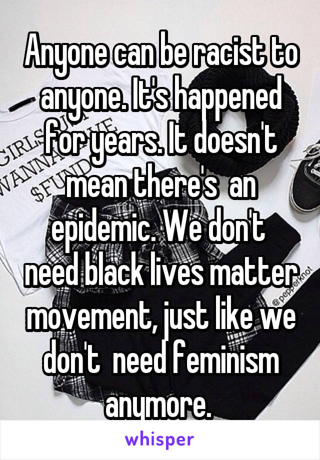 Anyone can be racist to anyone. It's happened for years. It doesn't mean there's  an epidemic. We don't  need black lives matter movement, just like we don't  need feminism anymore. 