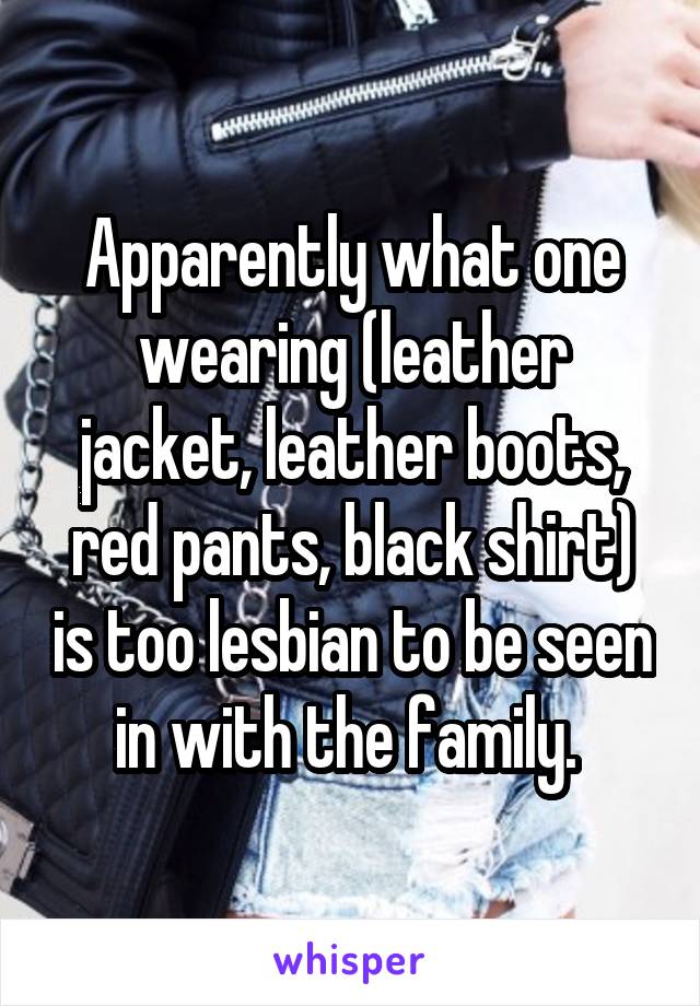 Apparently what one wearing (leather jacket, leather boots, red pants, black shirt) is too lesbian to be seen in with the family. 