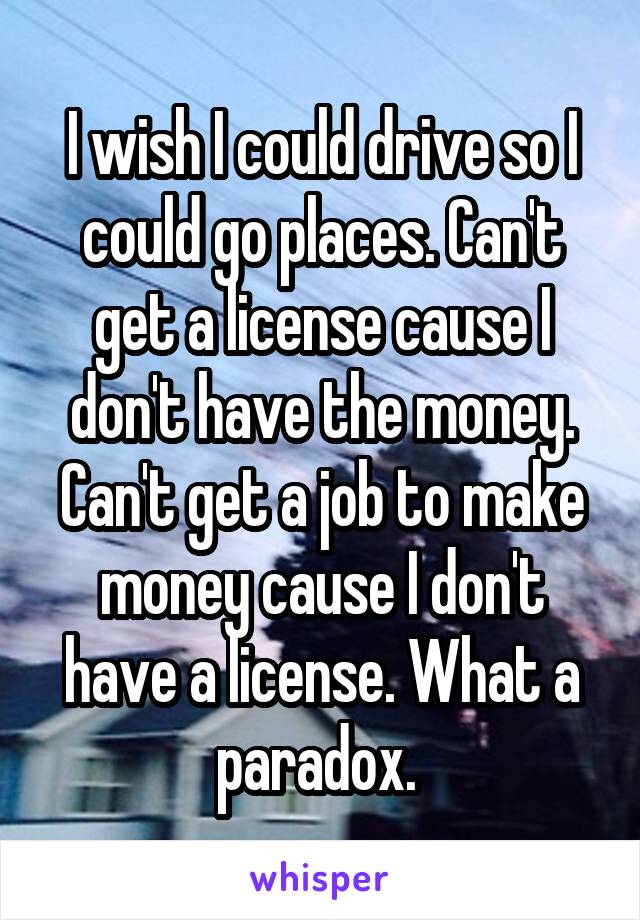 I wish I could drive so I could go places. Can't get a license cause I don't have the money. Can't get a job to make money cause I don't have a license. What a paradox. 