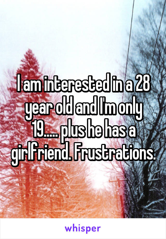 I am interested in a 28 year old and I'm only 19..... plus he has a girlfriend. Frustrations.