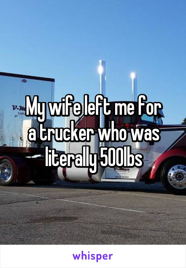 My wife left me for
a trucker who was literally 500lbs