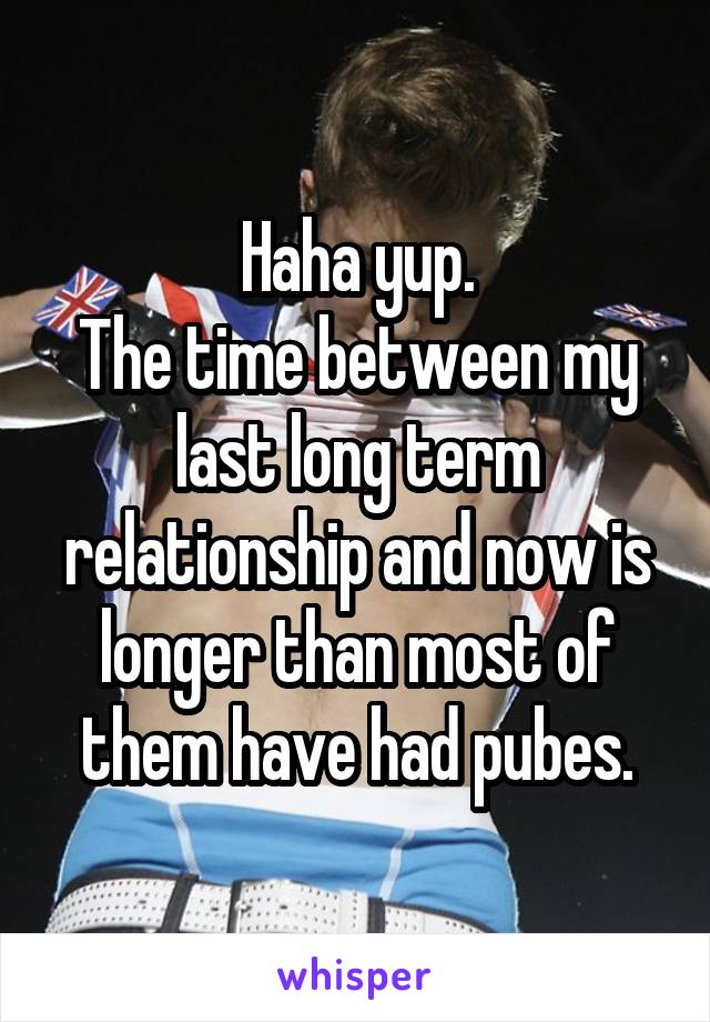 Haha yup.
The time between my last long term relationship and now is longer than most of them have had pubes.