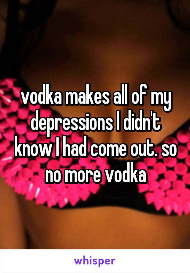 vodka makes all of my depressions I didn't know I had come out. so no more vodka