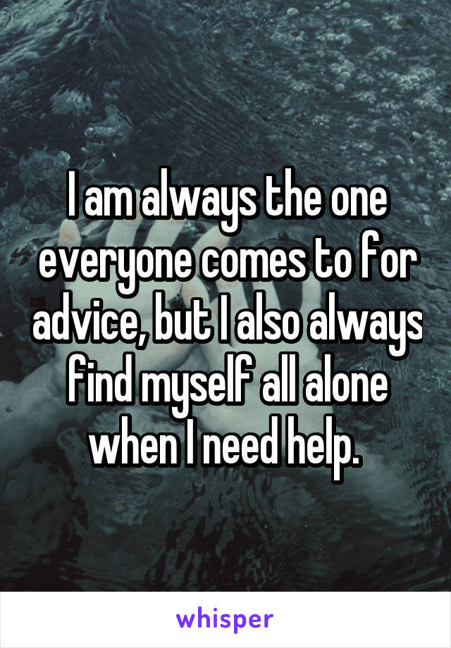 I am always the one everyone comes to for advice, but I also always find myself all alone when I need help. 