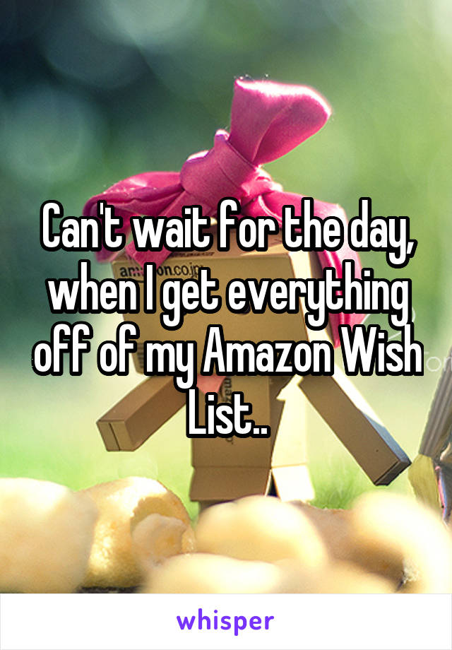 Can't wait for the day, when I get everything off of my Amazon Wish List..