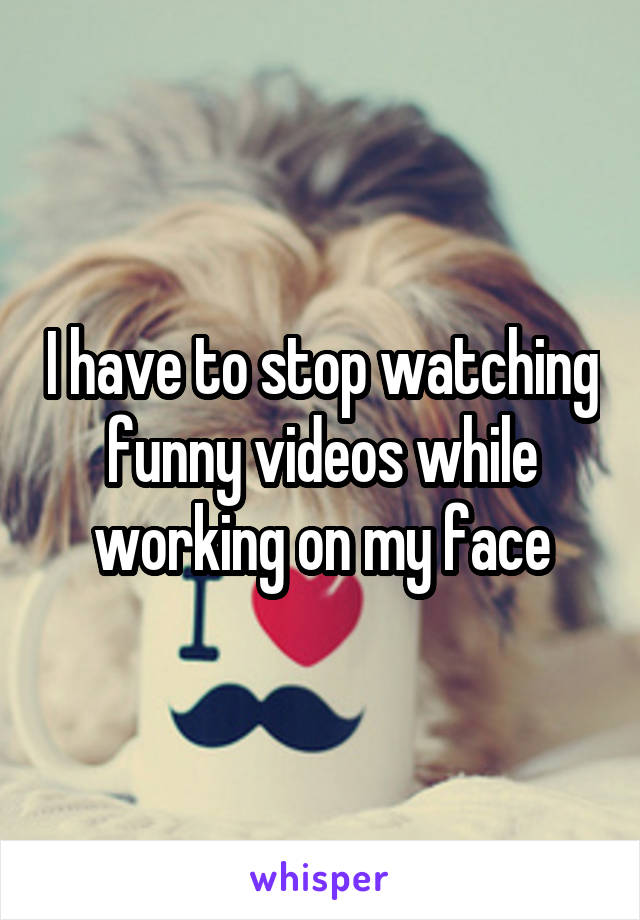 I have to stop watching funny videos while working on my face