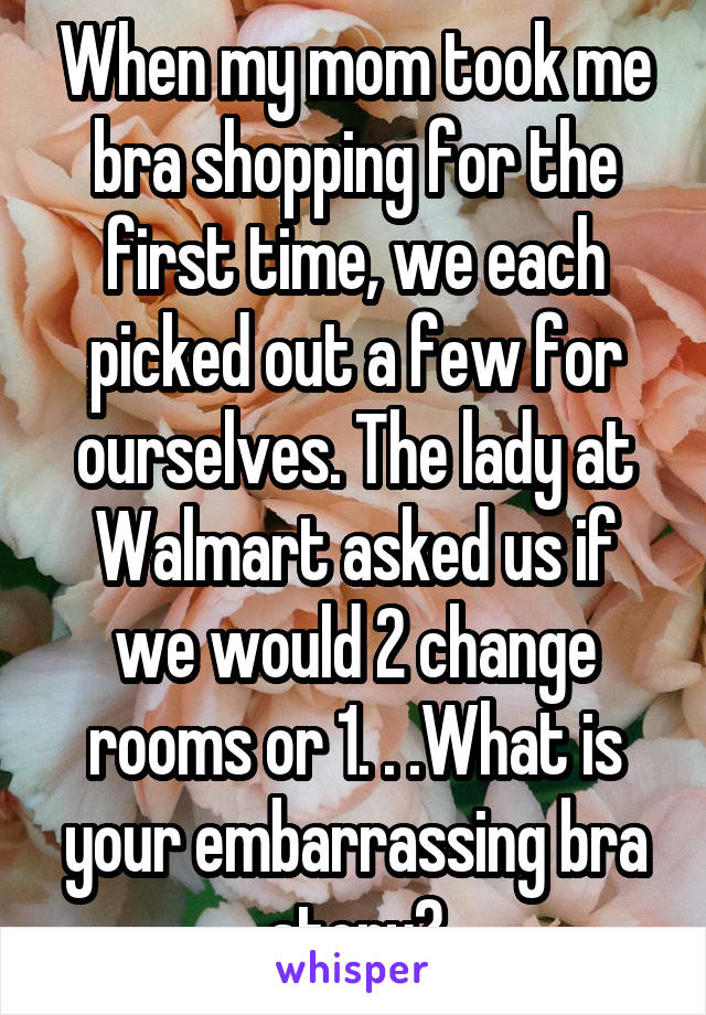 When my mom took me bra shopping for the first time, we each picked out a few for ourselves. The lady at Walmart asked us if we would 2 change rooms or 1. . .What is your embarrassing bra story?