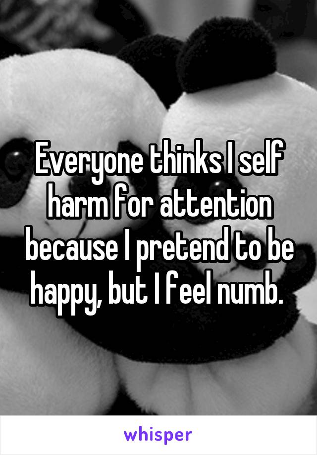 Everyone thinks I self harm for attention because I pretend to be happy, but I feel numb. 