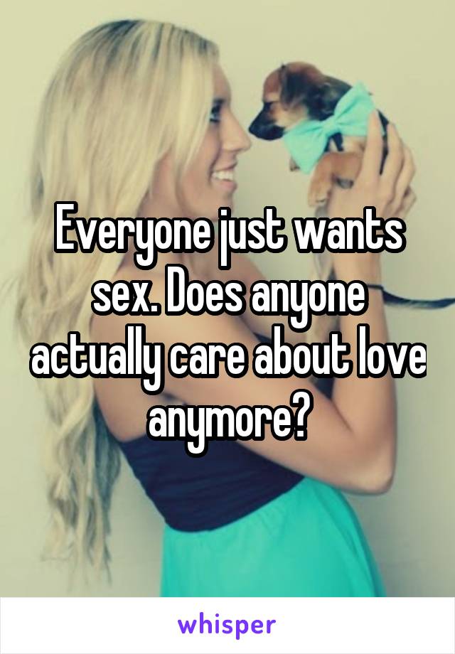 Everyone just wants sex. Does anyone actually care about love anymore?