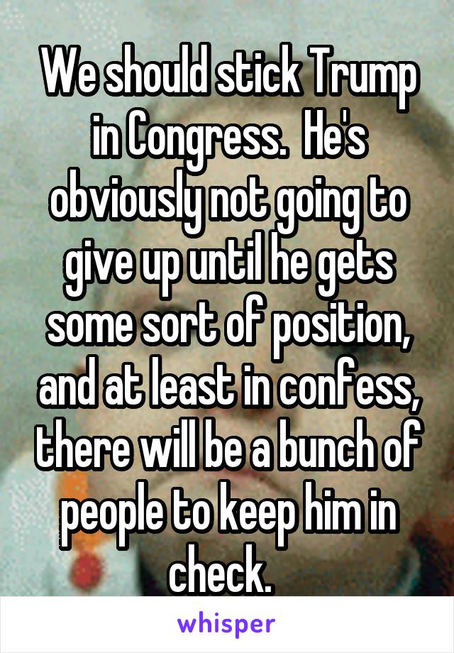 We should stick Trump in Congress.  He's obviously not going to give up until he gets some sort of position, and at least in confess, there will be a bunch of people to keep him in check.  