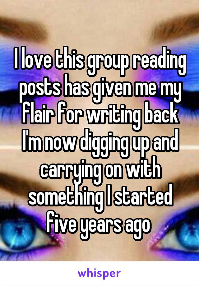 I love this group reading posts has given me my flair for writing back I'm now digging up and carrying on with something I started five years ago 