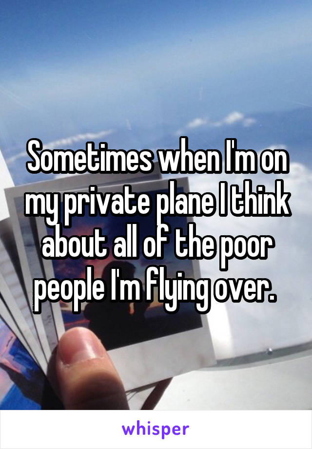 Sometimes when I'm on my private plane I think about all of the poor people I'm flying over. 