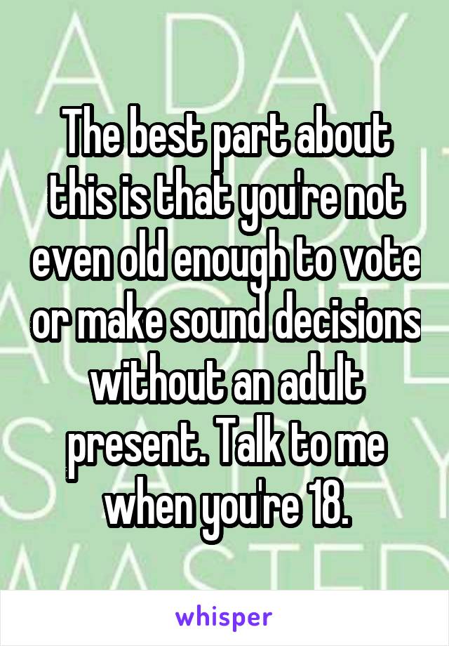 The best part about this is that you're not even old enough to vote or make sound decisions without an adult present. Talk to me when you're 18.
