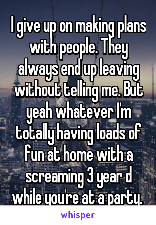 I give up on making plans with people. They always end up leaving without telling me. But yeah whatever I'm totally having loads of fun at home with a screaming 3 year d while you're at a party. 
