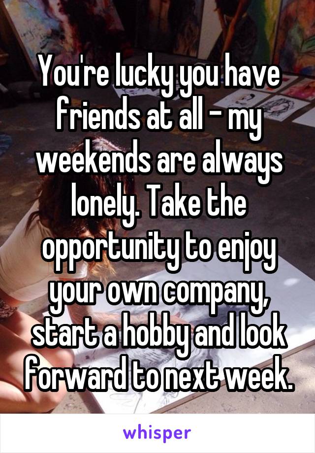 You're lucky you have friends at all - my weekends are always lonely. Take the opportunity to enjoy your own company, start a hobby and look forward to next week.