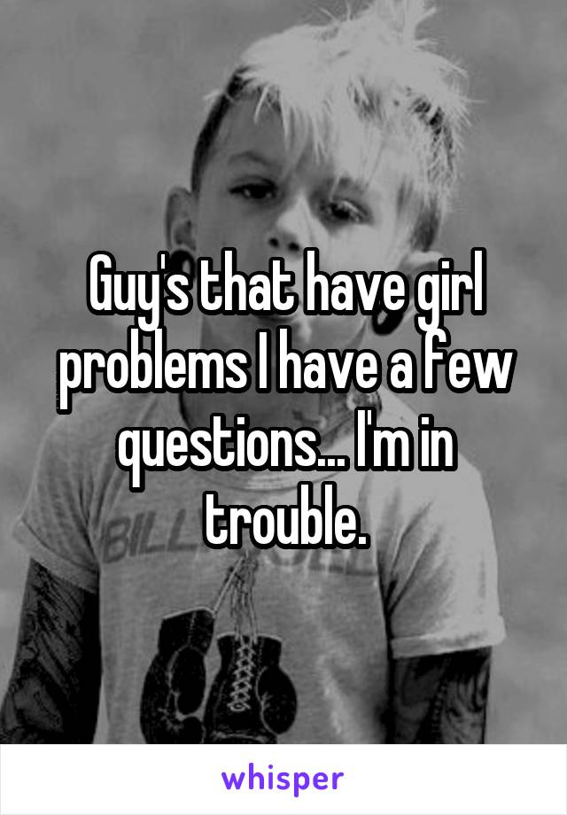 Guy's that have girl problems I have a few questions... I'm in trouble.