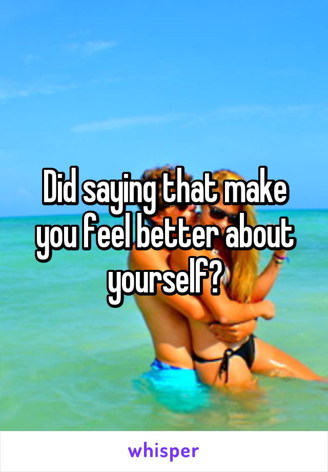 Did saying that make you feel better about yourself?