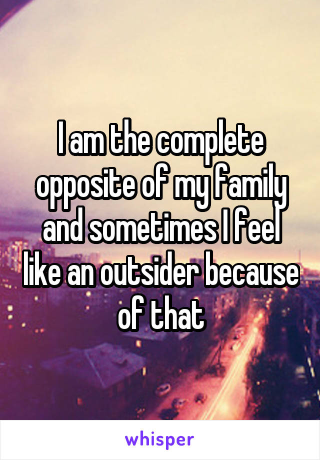I am the complete opposite of my family and sometimes I feel like an outsider because of that