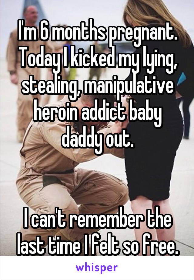 I'm 6 months pregnant. Today I kicked my lying, stealing, manipulative heroin addict baby daddy out.


I can't remember the last time I felt so free.