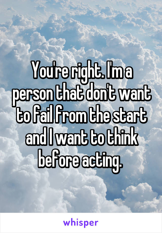 You're right. I'm a person that don't want to fail from the start and I want to think before acting. 