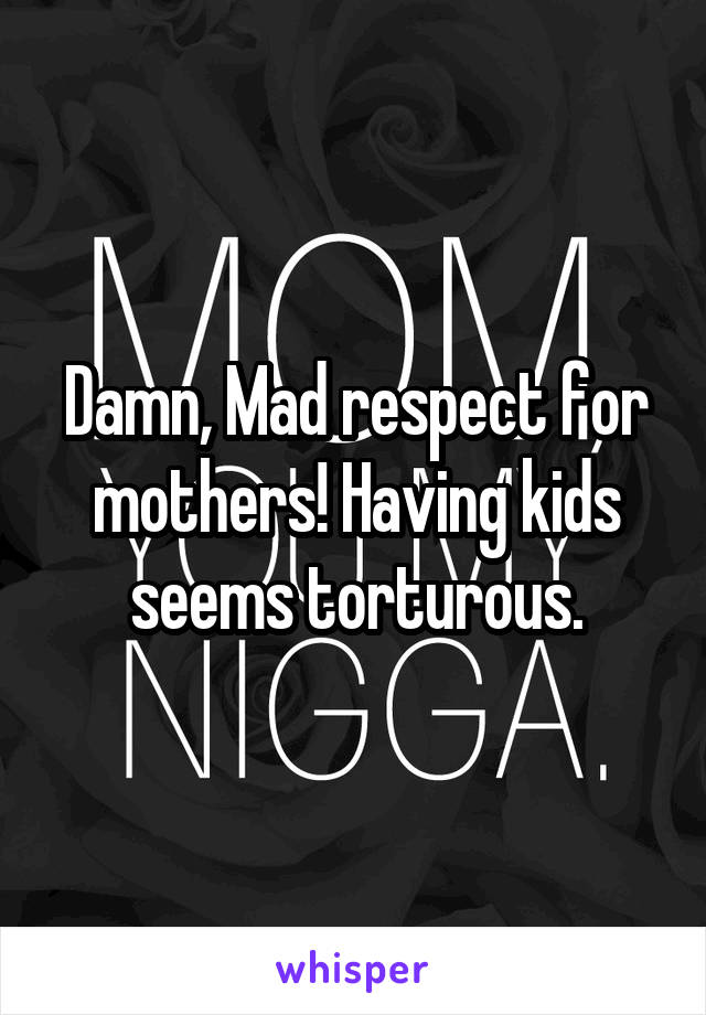 Damn, Mad respect for mothers! Having kids seems torturous.