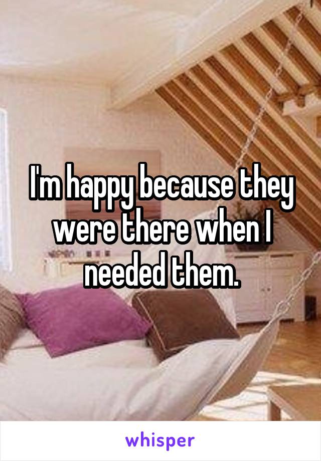 I'm happy because they were there when I needed them.