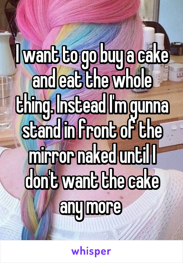 I want to go buy a cake and eat the whole thing. Instead I'm gunna stand in front of the mirror naked until I don't want the cake any more 