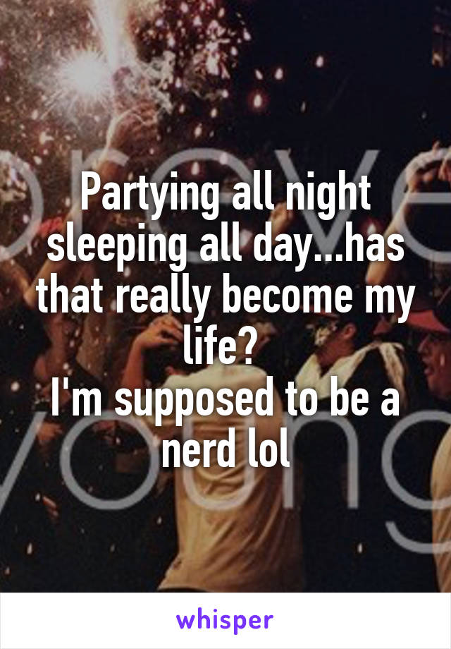Partying all night sleeping all day...has that really become my life? 
I'm supposed to be a nerd lol