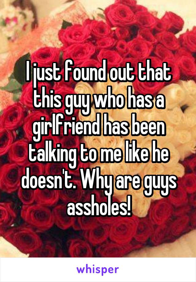 I just found out that this guy who has a girlfriend has been talking to me like he doesn't. Why are guys assholes!