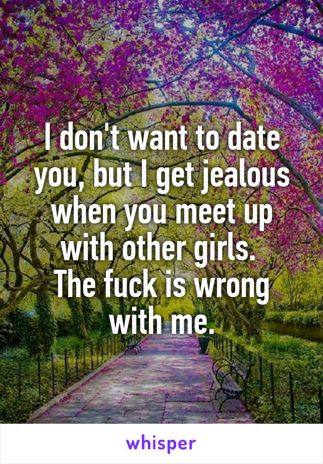 I don't want to date you, but I get jealous when you meet up with other girls. 
The fuck is wrong with me.