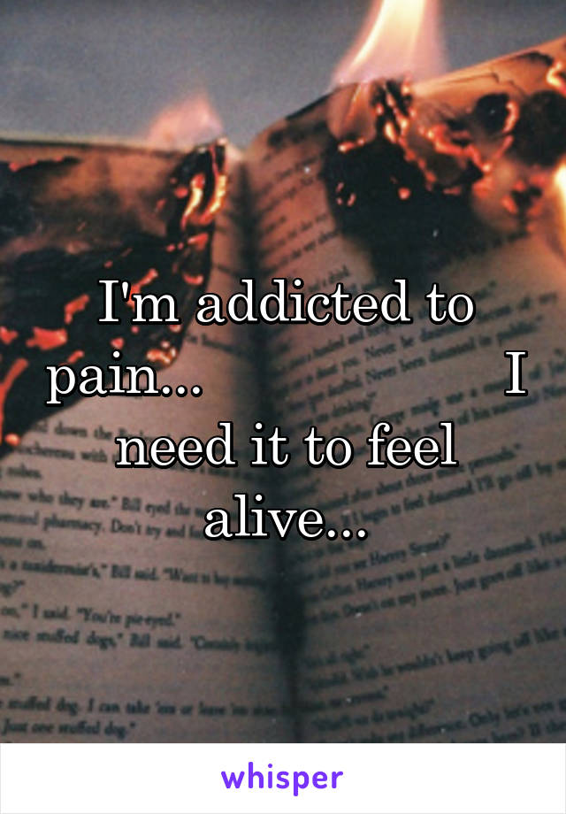 I'm addicted to pain...                    I need it to feel alive...
