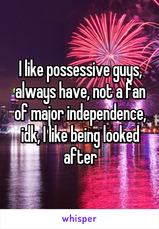 I like possessive guys, always have, not a fan of major independence, idk, I like being looked after