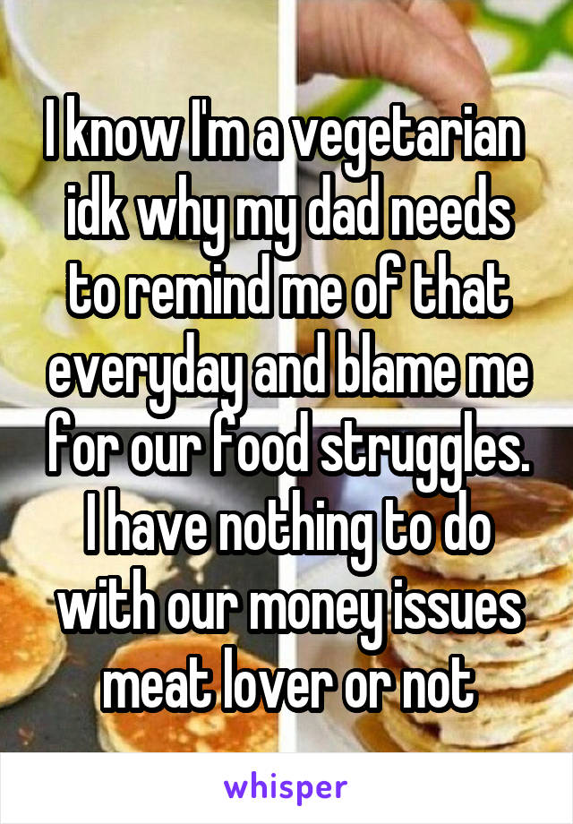 I know I'm a vegetarian  idk why my dad needs to remind me of that everyday and blame me for our food struggles. I have nothing to do with our money issues meat lover or not