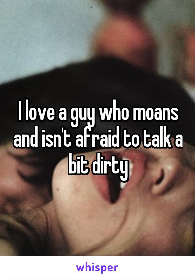 I love a guy who moans and isn't afraid to talk a bit dirty
