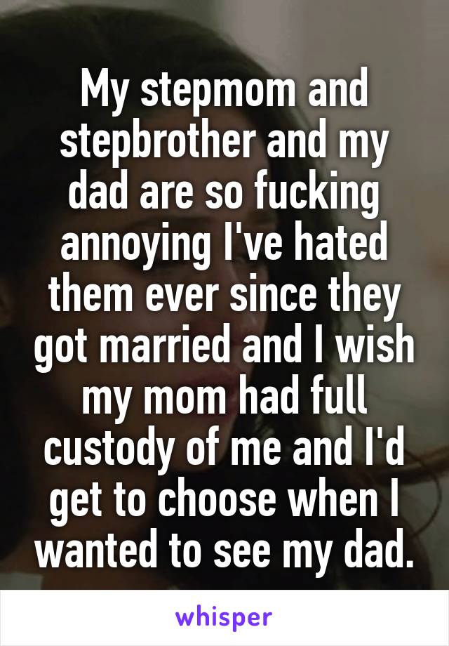 My stepmom and stepbrother and my dad are so fucking annoying I've hated them ever since they got married and I wish my mom had full custody of me and I'd get to choose when I wanted to see my dad.