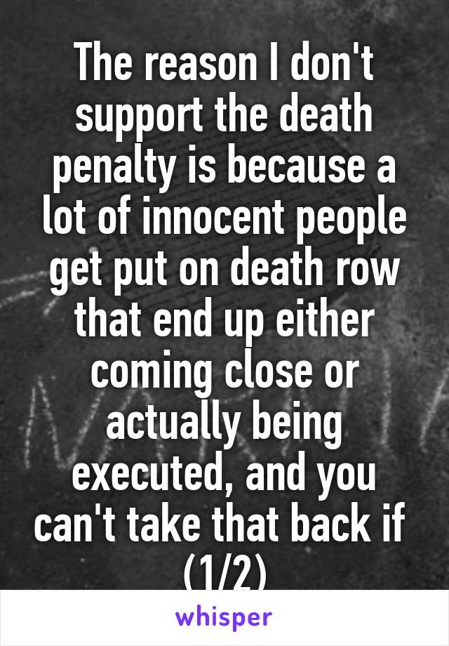 The reason I don't support the death penalty is because a lot of innocent people get put on death row that end up either coming close or actually being executed, and you can't take that back if  (1/2)