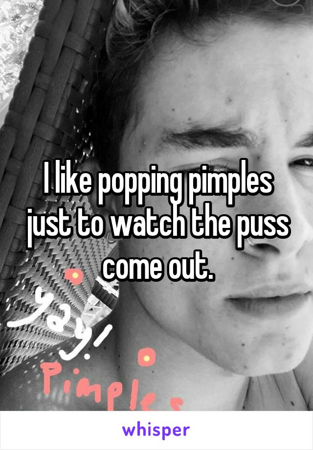 I like popping pimples just to watch the puss come out.